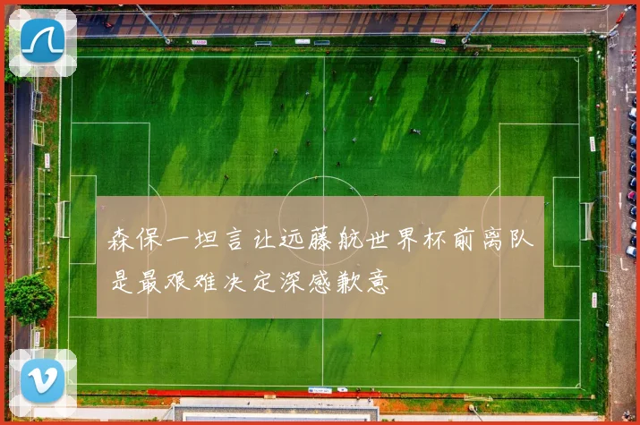 森保一坦言让远藤航世界杯前离队是最艰难决定深感歉意