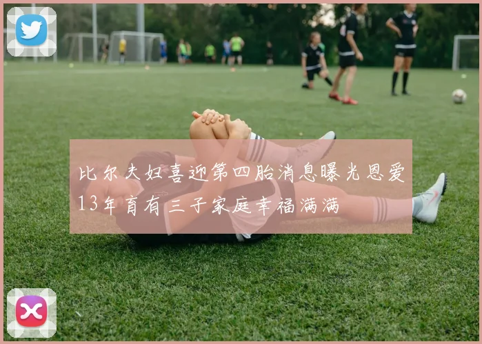 比尔夫妇喜迎第四胎消息曝光恩爱13年育有三子家庭幸福满满
