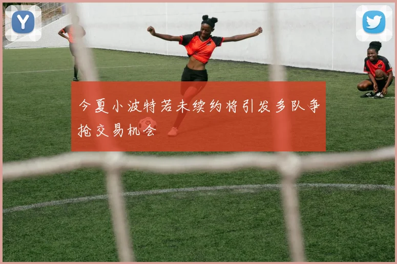 今夏小波特若未续约将引发多队争抢交易机会