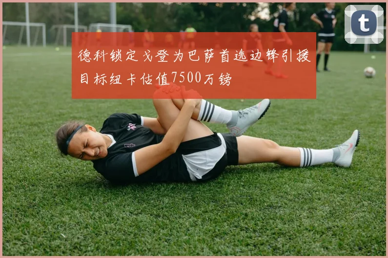 德科锁定戈登为巴萨首选边锋引援目标纽卡估值7500万镑