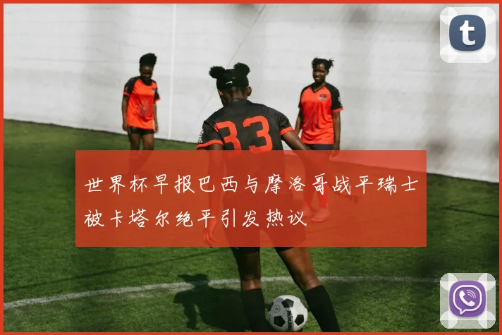 世界杯早报巴西与摩洛哥战平瑞士被卡塔尔绝平引发热议