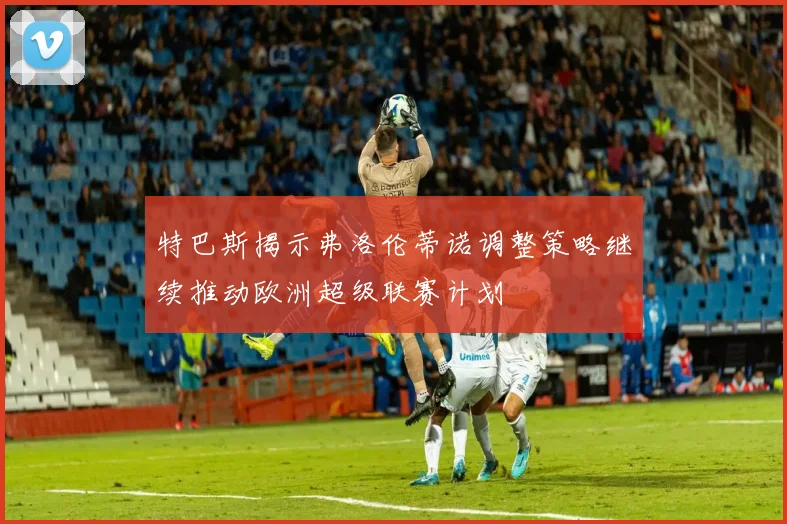 特巴斯揭示弗洛伦蒂诺调整策略继续推动欧洲超级联赛计划