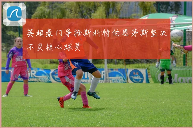 英超豪门争抢斯科特伯恩茅斯坚决不卖核心球员