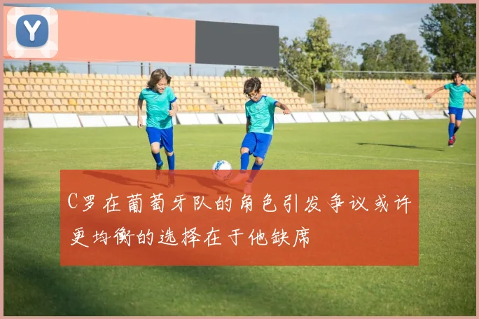 C罗在葡萄牙队的角色引发争议或许更均衡的选择在于他缺席