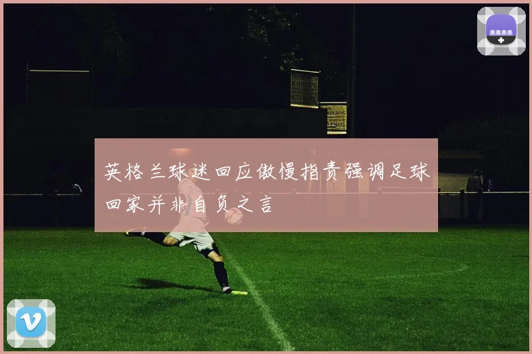 英格兰球迷回应傲慢指责强调足球回家并非自负之言