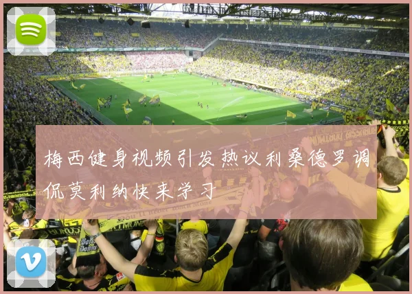 梅西健身视频引发热议利桑德罗调侃莫利纳快来学习