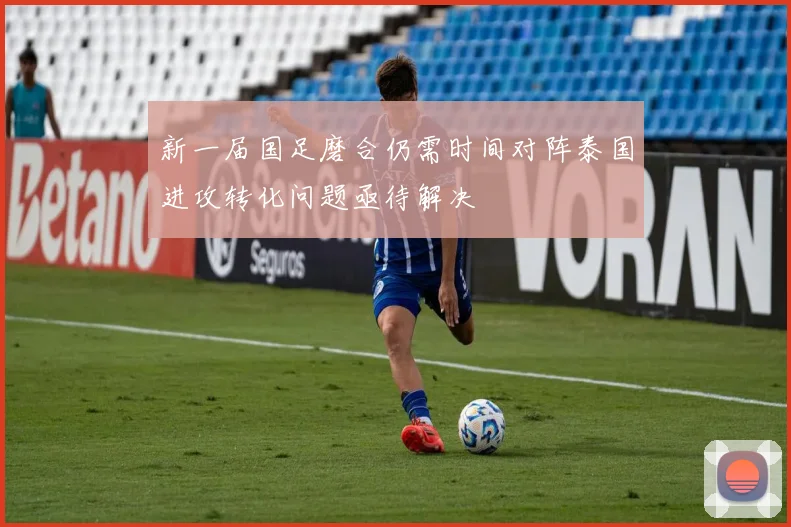 新一届国足磨合仍需时间对阵泰国进攻转化问题亟待解决