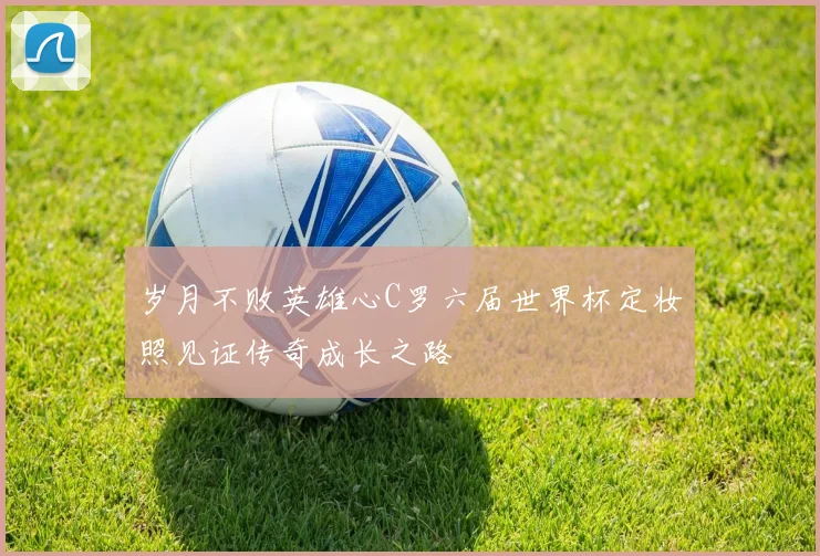 岁月不败英雄心C罗六届世界杯定妆照见证传奇成长之路