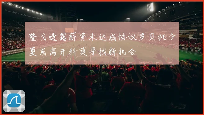 隆戈透露薪资未达成协议罗贝托今夏或离开科莫寻找新机会