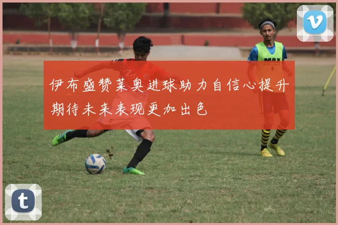 伊布盛赞莱奥进球助力自信心提升期待未来表现更加出色