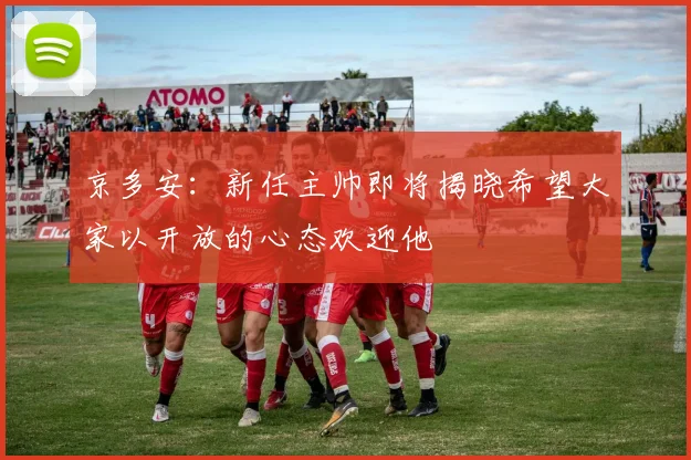 京多安：新任主帅即将揭晓希望大家以开放的心态欢迎他