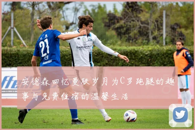 安德森回忆曼联岁月为C罗跑腿的趣事与免费住宿的温馨生活