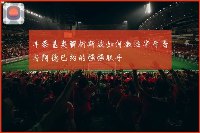 丰泰基奥解析斯波如何激活字母哥与阿德巴约的强强联手