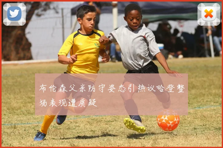 布伦森父亲防守姿态引热议哈登整场表现遭质疑