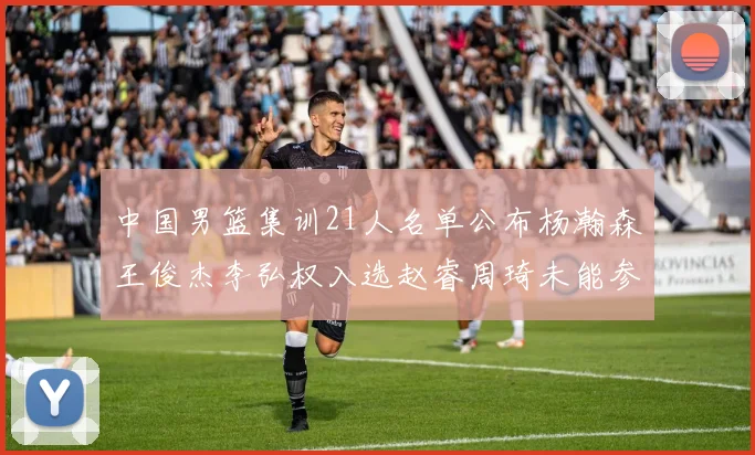 中国男篮集训21人名单公布杨瀚森王俊杰李弘权入选赵睿周琦未能参加
