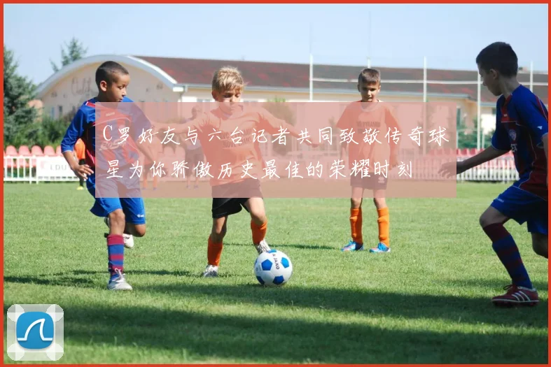 C罗好友与六台记者共同致敬传奇球星为你骄傲历史最佳的荣耀时刻