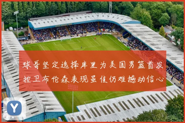 球哥坚定选择库里为美国男篮首发控卫布伦森表现虽佳仍难撼动信心