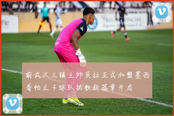 前武汉三镇主帅莫拉正式加盟墨西哥帕丘卡球队执教新篇章开启