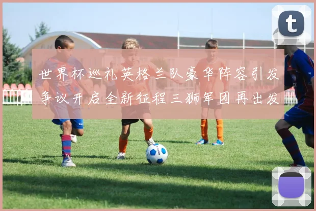世界杯巡礼英格兰队豪华阵容引发争议开启全新征程三狮军团再出发