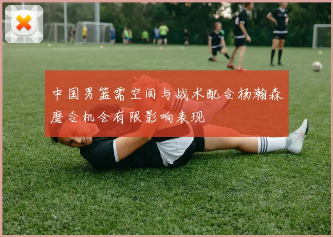 中国男篮需空间与战术配合杨瀚森磨合机会有限影响表现
