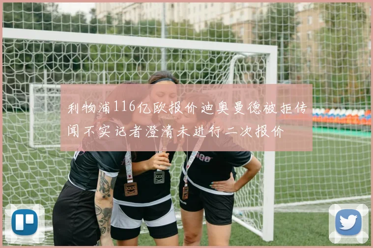 利物浦116亿欧报价迪奥曼德被拒传闻不实记者澄清未进行二次报价