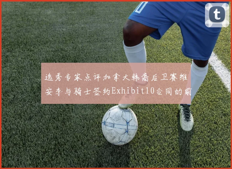 选秀专家点评加拿大韩裔后卫赛维安李与骑士签约Exhibit10合同的前景分析